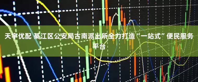 天宇优配 綦江区公安局古南派出所全力打造“一站式”便民服务平台