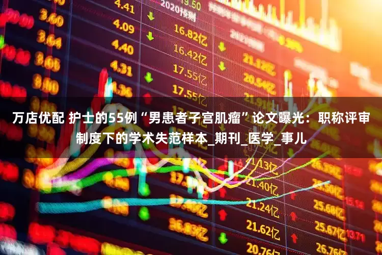 万店优配 护士的55例“男患者子宫肌瘤”论文曝光：职称评审制度下的学术失范样本_期刊_医学_事儿