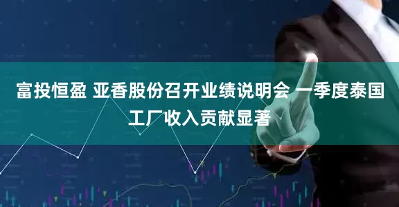 富投恒盈 亚香股份召开业绩说明会 一季度泰国工厂收入贡献显著