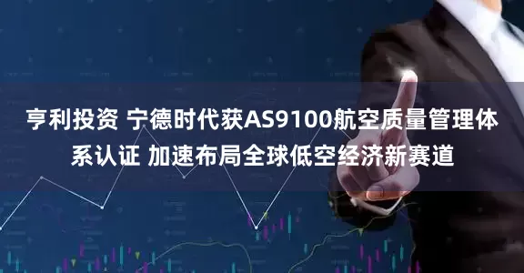 亨利投资 宁德时代获AS9100航空质量管理体系认证 加速布局全球低空经济新赛道
