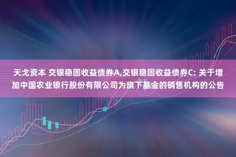 天戈资本 交银稳固收益债券A,交银稳固收益债券C: 关于增加中国农业银行股份有限公司为旗下基金的销售机构的公告