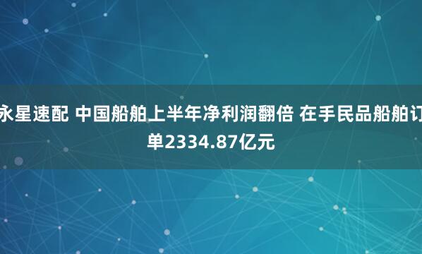 永星速配 中国船舶上半年净利润翻倍 在手民品船舶订单2334.87亿元