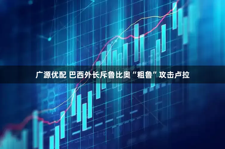 广源优配 巴西外长斥鲁比奥“粗鲁”攻击卢拉