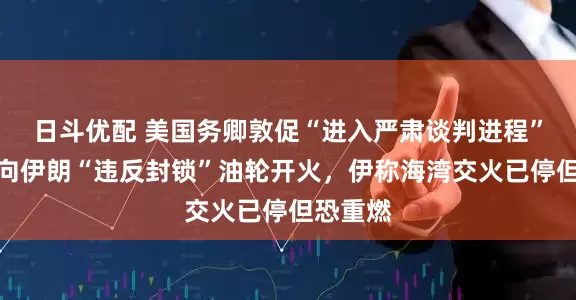 日斗优配 美国务卿敦促“进入严肃谈判进程”，美军向伊朗“违反封锁”油轮开火，伊称海湾交火已停但恐重燃